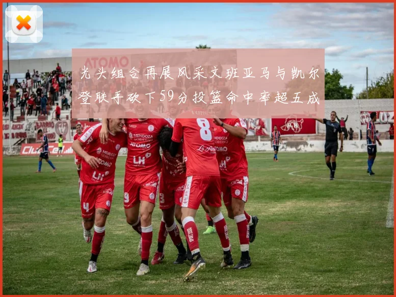 光头组合再展风采文班亚马与凯尔登联手砍下59分投篮命中率超五成