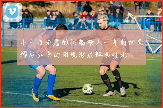 小卡与老詹的快船湖人一年前的荣耀与如今的困境形成鲜明对比