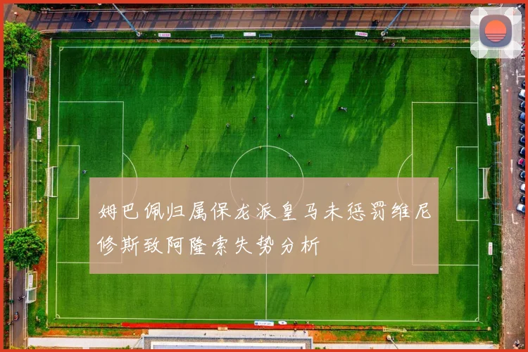 姆巴佩归属保龙派皇马未惩罚维尼修斯致阿隆索失势分析