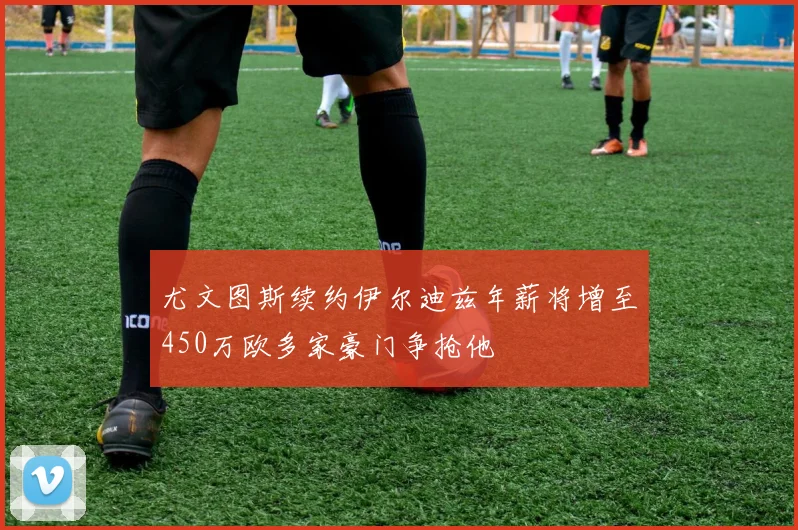 尤文图斯续约伊尔迪兹年薪将增至450万欧多家豪门争抢他