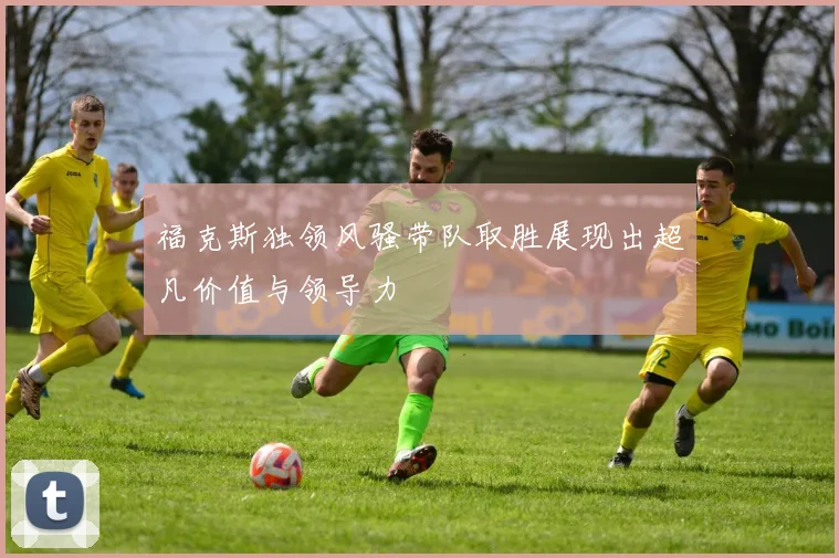 福克斯独领风骚带队取胜展现出超凡价值与领导力