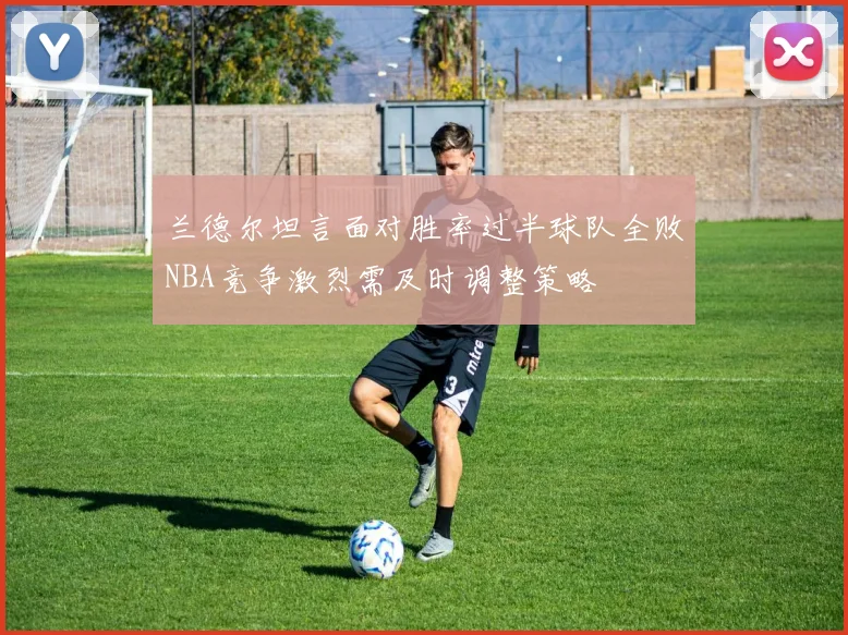 兰德尔坦言面对胜率过半球队全败NBA竞争激烈需及时调整策略