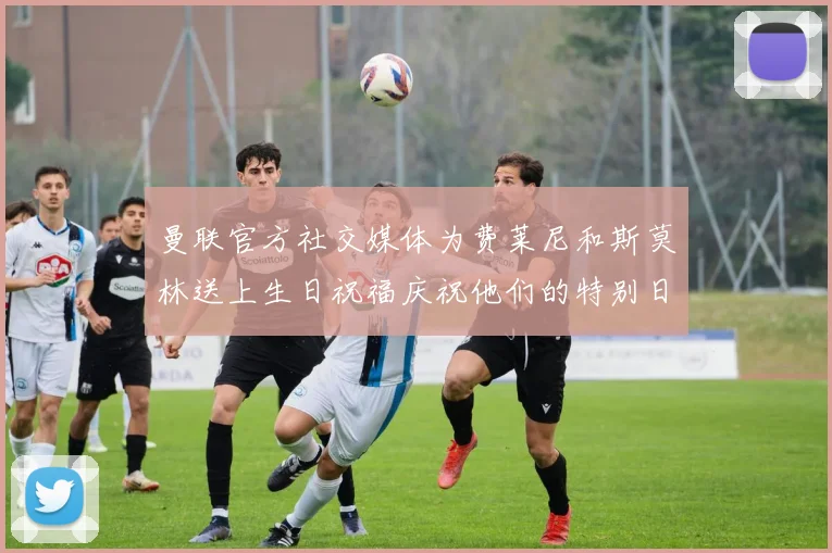 曼联官方社交媒体为费莱尼和斯莫林送上生日祝福庆祝他们的特别日子