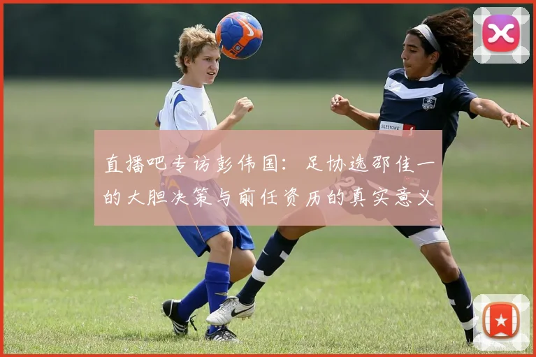 直播吧专访彭伟国：足协选邵佳一的大胆决策与前任资历的真实意义