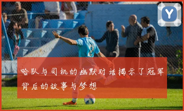 哈队与司机的幽默对话揭示了冠军背后的故事与梦想