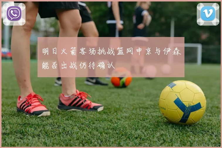 明日火箭客场挑战篮网申京与伊森能否出战仍待确认