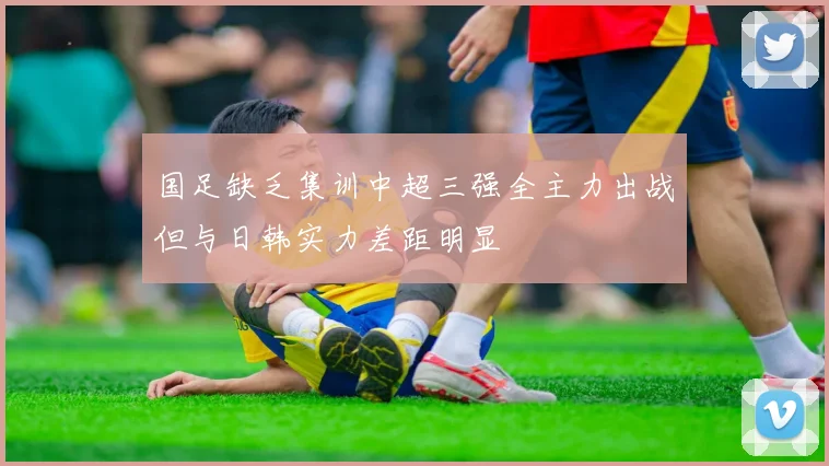 国足缺乏集训中超三强全主力出战但与日韩实力差距明显