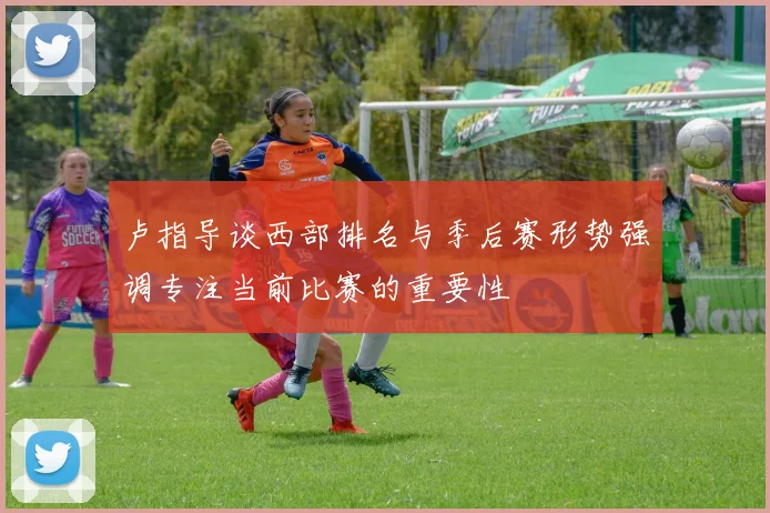 卢指导谈西部排名与季后赛形势强调专注当前比赛的重要性