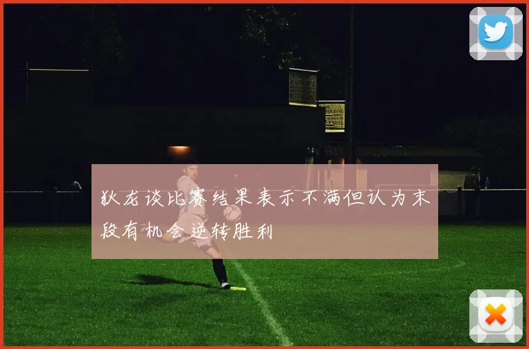 狄龙谈比赛结果表示不满但认为末段有机会逆转胜利