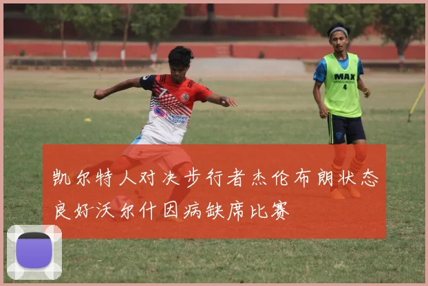 凯尔特人对决步行者杰伦布朗状态良好沃尔什因病缺席比赛