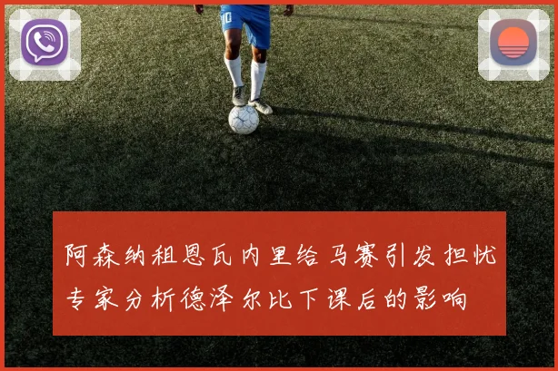 阿森纳租恩瓦内里给马赛引发担忧专家分析德泽尔比下课后的影响