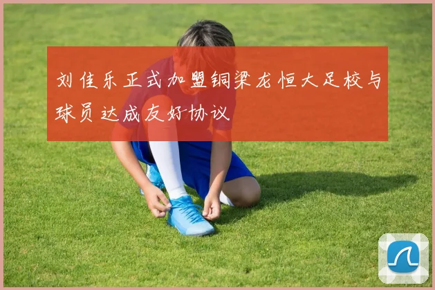 刘佳乐正式加盟铜梁龙恒大足校与球员达成友好协议