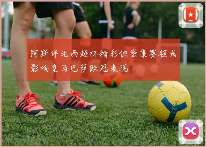 阿斯评论西超杯精彩但密集赛程或影响皇马巴萨欧冠表现