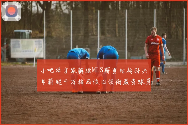 小吧译言家解读MLS薪资结构孙兴慜年薪超千万梅西依旧领衔最贵球员