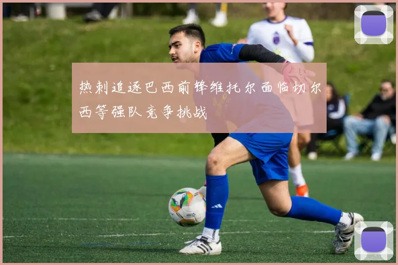 热刺追逐巴西前锋维托尔面临切尔西等强队竞争挑战