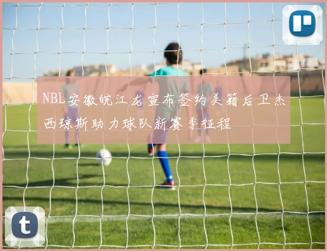 NBL安徽皖江龙宣布签约美籍后卫杰西琼斯助力球队新赛季征程