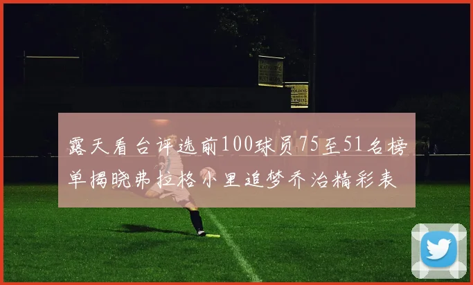 露天看台评选前100球员75至51名榜单揭晓弗拉格小里追梦乔治精彩表现