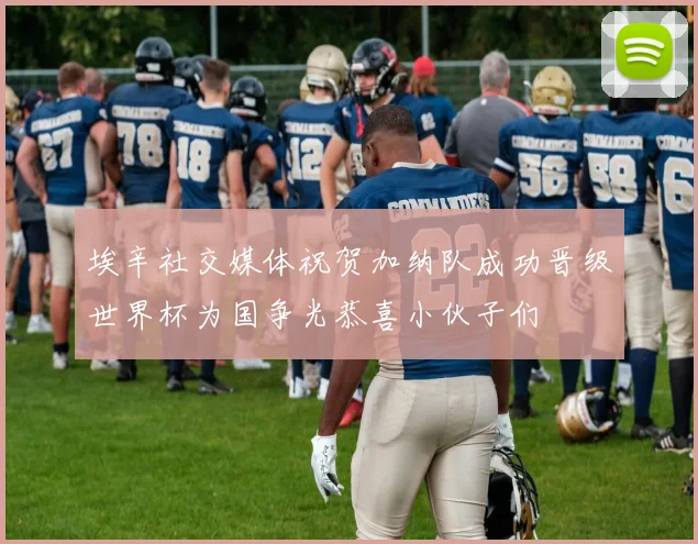 埃辛社交媒体祝贺加纳队成功晋级世界杯为国争光恭喜小伙子们