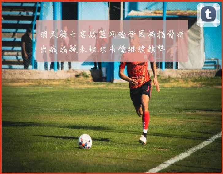 明天骑士客战篮网哈登因拇指骨折出战成疑米切尔韦德继续缺阵