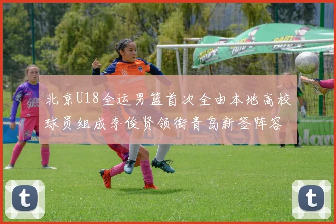 北京U18全运男篮首次全由本地高校球员组成李俊贤领衔青岛新签阵容