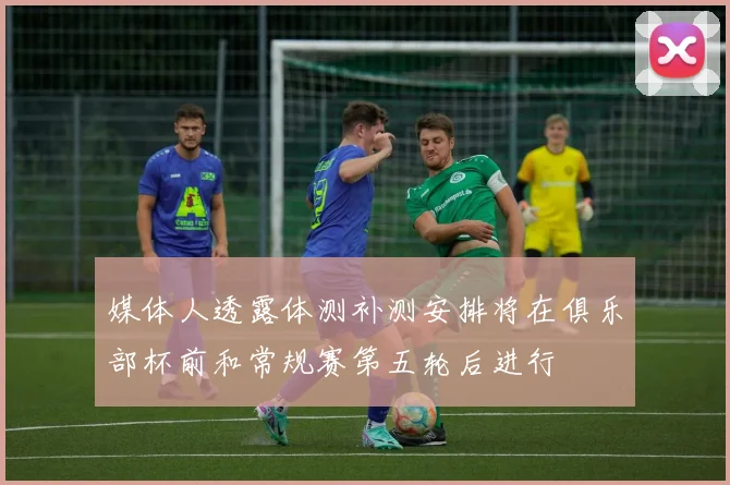 媒体人透露体测补测安排将在俱乐部杯前和常规赛第五轮后进行