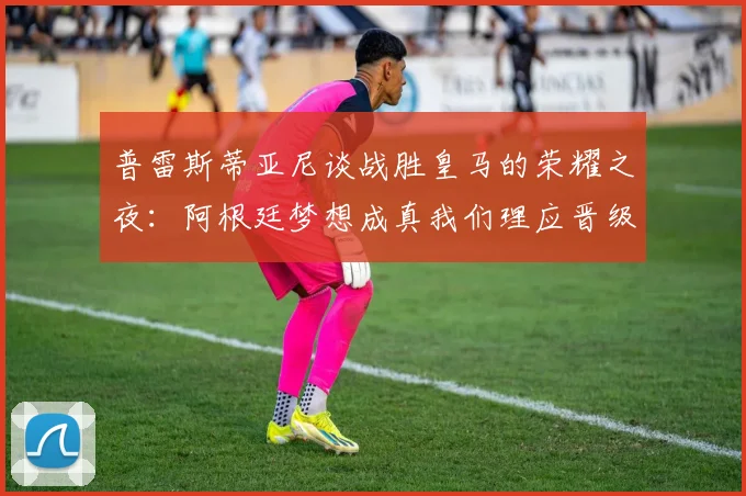 普雷斯蒂亚尼谈战胜皇马的荣耀之夜：阿根廷梦想成真我们理应晋级