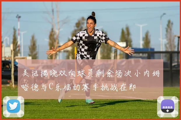 美记揭晓双向球员剩余场次小内姆哈德与C乐福的赛季挑战在即