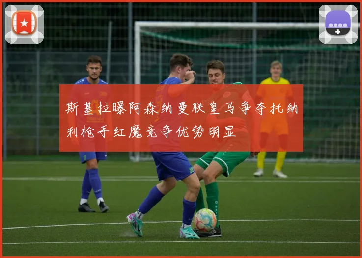 斯基拉曝阿森纳曼联皇马争夺托纳利枪手红魔竞争优势明显