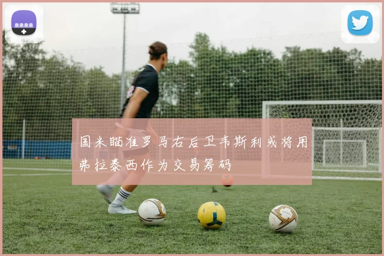 国米瞄准罗马右后卫韦斯利或将用弗拉泰西作为交易筹码