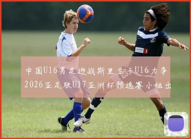 中国U16男足迎战斯里兰卡U16力争2026亚足联U17亚洲杯预选赛小组出线