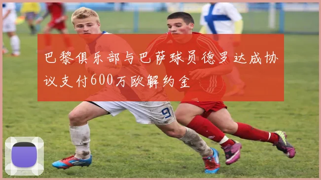 巴黎俱乐部与巴萨球员德罗达成协议支付600万欧解约金