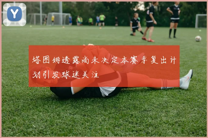 塔图姆透露尚未决定本赛季复出计划引发球迷关注