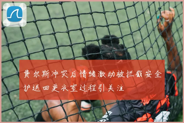 费尔斯冲突后情绪激动被拦截安全护送回更衣室过程引关注