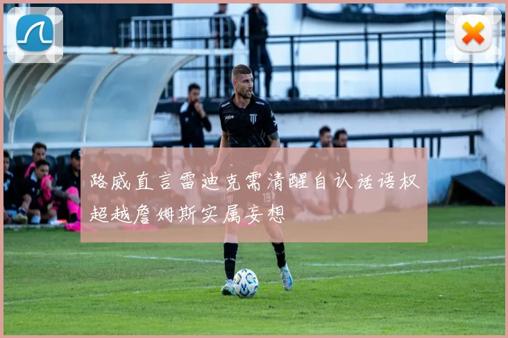 路威直言雷迪克需清醒自认话语权超越詹姆斯实属妄想