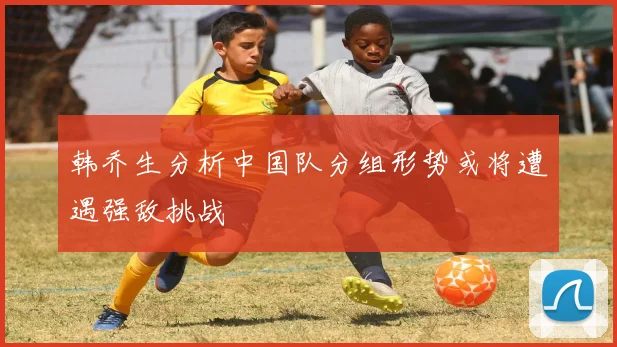 韩乔生分析中国队分组形势或将遭遇强敌挑战
